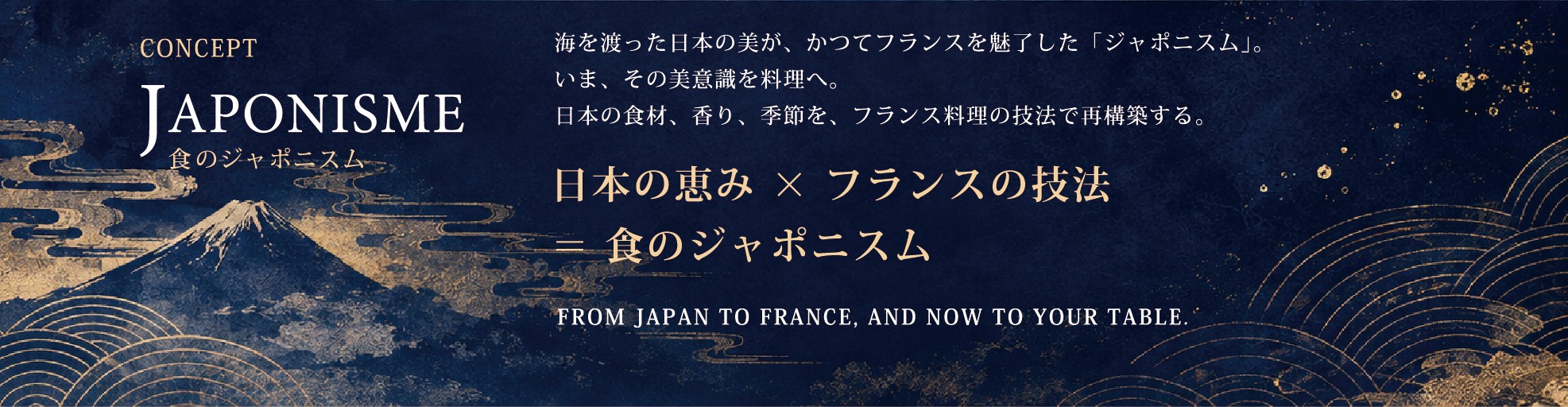 CONCEPT JAPONISME 食のジャポニスム ― 海を渡った日本の美が、かつてフランスを魅了した「ジャポニスム」。いま、その美意識を料理へ。日本の食材、香り、季節を、フランス料理の技法で再構築する。日本の恵み×フランスの技法＝食のジャポニスム。FROM JAPAN TO FRANCE, AND NOW TO YOUR TABLE.