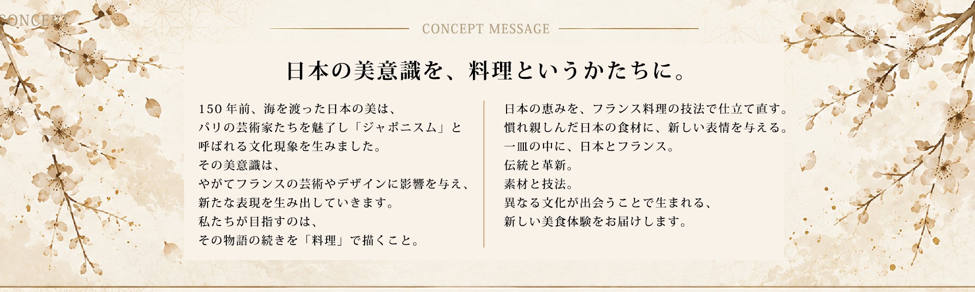 CONCEPT MESSAGE 日本の美意識を、料理というかたちに。150年前、海を渡った日本の美はパリの芸術家たちを魅了し「ジャポニスム」と呼ばれる文化現象を生みました。私たちが目指すのは、その物語の続きを「料理」で描くこと。