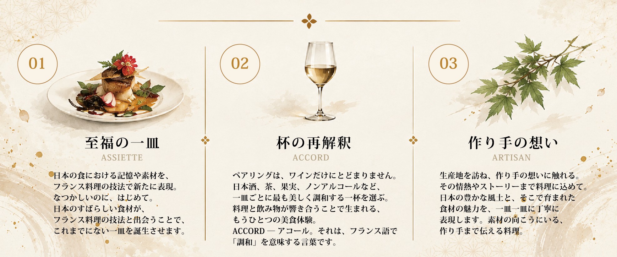 01 至福の一皿 ASSIETTE ― 日本の食の記憶や素材をフランス料理の技法で新たに表現。02 杯の再解釈 ACCORD ― 日本酒、茶、果実、ノンアルコールなど一皿ごとに最も美しく調和する一杯を。03 作り手の想い ARTISAN ― 生産地を訪ね、作り手の想いまで料理に。